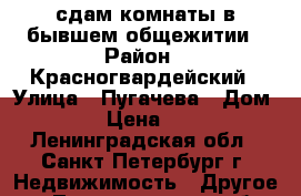 сдам комнаты в бывшем общежитии › Район ­ Красногвардейский › Улица ­ Пугачева › Дом ­ 2/6 › Цена ­ 6 000 - Ленинградская обл., Санкт-Петербург г. Недвижимость » Другое   . Ленинградская обл.